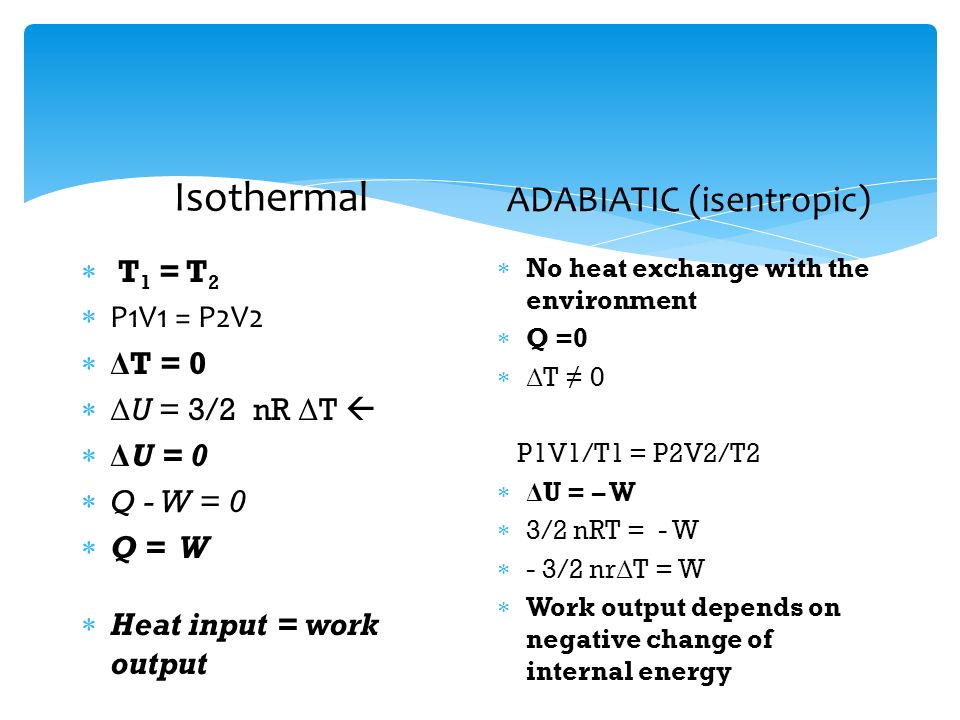 Isothermal  T 1 = T 2  P1V1 = P2V2  Δ T = 0  Δ U = 3/2 nR Δ T   Δ U = 0  Q - W = 0  Q = W  Heat input = work output ADABIATIC (isentropic)  No heat exchange with the environment  Q =0  Δ T ≠ 0 P1V1/T1 = P2V2/T2  Δ U = – W  3/2 nRT = - W  - 3/2 nr Δ T = W  Work output depends on negative change of internal energy