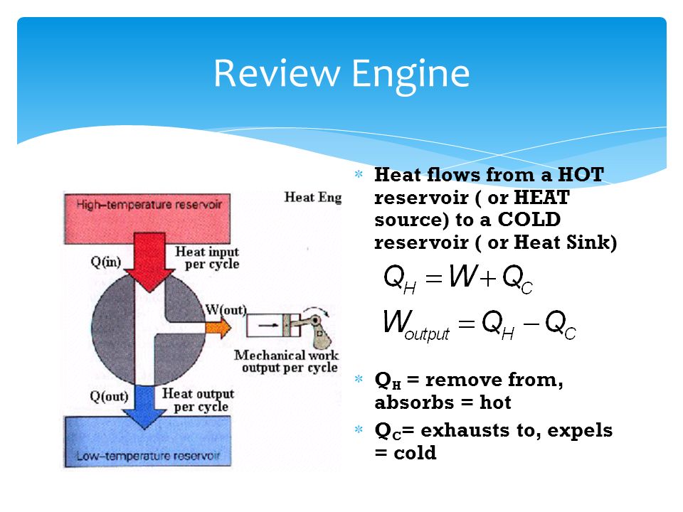 Review Engine  Heat flows from a HOT reservoir ( or HEAT source) to a COLD reservoir ( or Heat Sink)  Q H = remove from, absorbs = hot  Q C = exhausts to, expels = cold